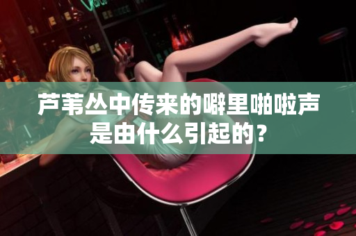 芦苇丛中传来的噼里啪啦声是由什么引起的？