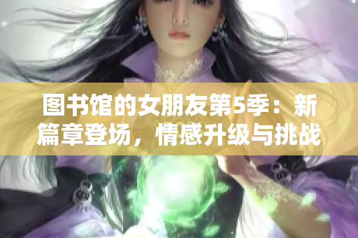 图书馆的女朋友第5季：新篇章登场，情感升级与挑战并存