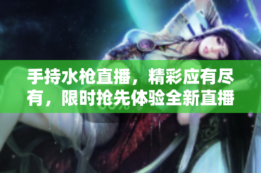 手持水枪直播，精彩应有尽有，限时抢先体验全新直播APP推荐！