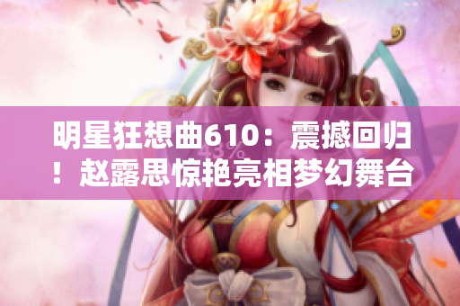 明星狂想曲610：震撼回归！赵露思惊艳亮相梦幻舞台