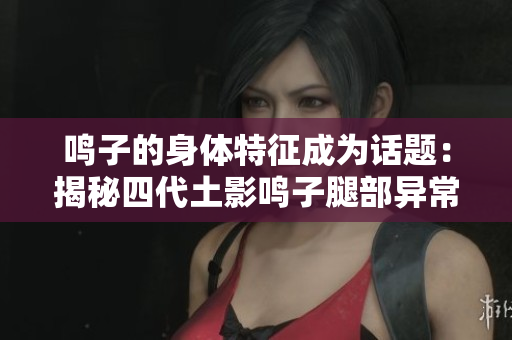 鸣子的身体特征成为话题：揭秘四代土影鸣子腿部异常神秘所在
