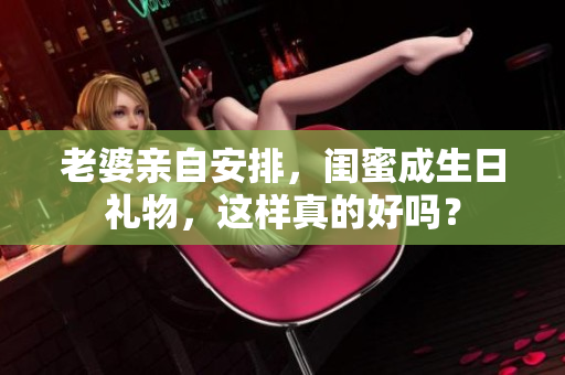 老婆亲自安排，闺蜜成生日礼物，这样真的好吗？