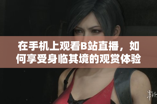 在手机上观看B站直播，如何享受身临其境的观赏体验？