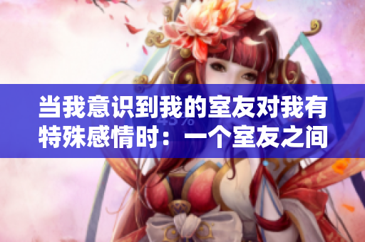 当我意识到我的室友对我有特殊感情时：一个室友之间的意外发现！