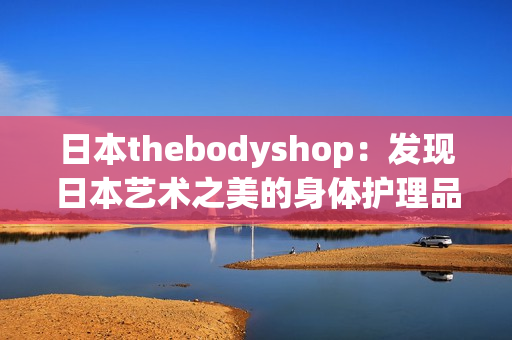 日本thebodyshop：发现日本艺术之美的身体护理品牌