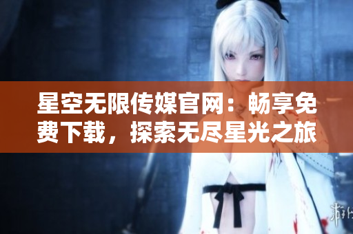 星空无限传媒官网：畅享免费下载，探索无尽星光之旅