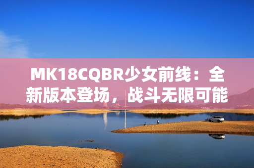 MK18CQBR少女前线：全新版本登场，战斗无限可能