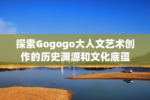 探索Gogogo大人文艺术创作的历史渊源和文化底蕴