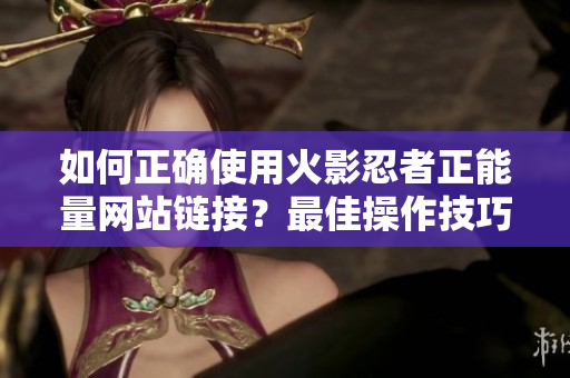 如何正确使用火影忍者正能量网站链接？最佳操作技巧分享