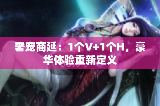 奢宠商延：1个V+1个H，豪华体验重新定义