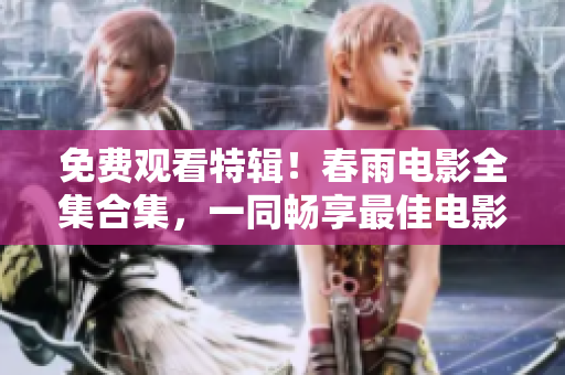 免费观看特辑！春雨电影全集合集，一同畅享最佳电影盛宴！