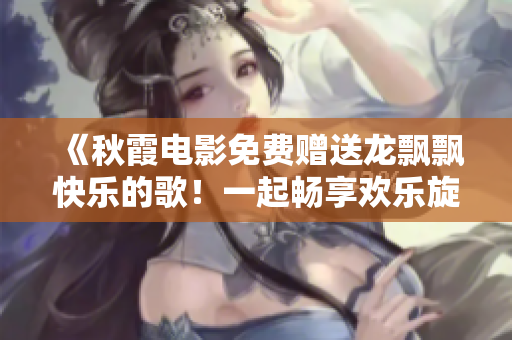 《秋霞电影免费赠送龙飘飘快乐的歌！一起畅享欢乐旋律！》