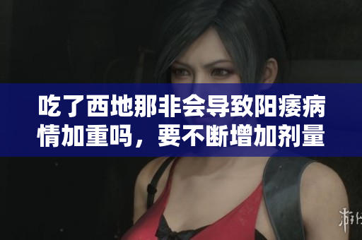 吃了西地那非会导致阳痿病情加重吗，要不断增加剂量？
