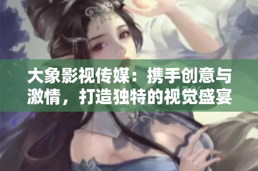 大象影视传媒：携手创意与激情，打造独特的视觉盛宴