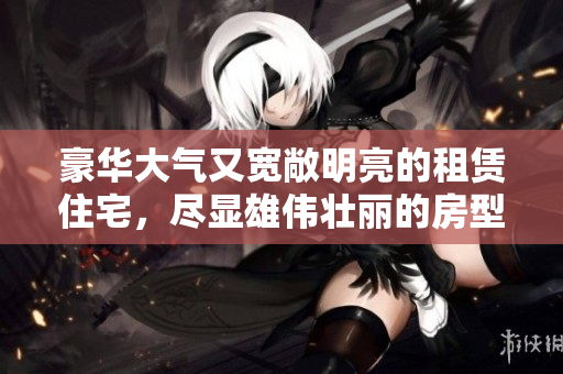 豪华大气又宽敞明亮的租赁住宅，尽显雄伟壮丽的房型风采