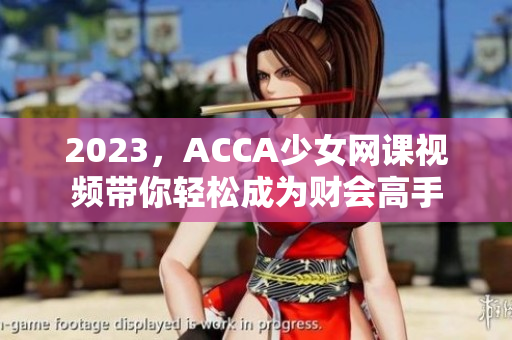 2023，ACCA少女网课视频带你轻松成为财会高手
