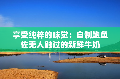享受纯粹的味觉：自制鲍鱼佐无人触过的新鲜牛奶