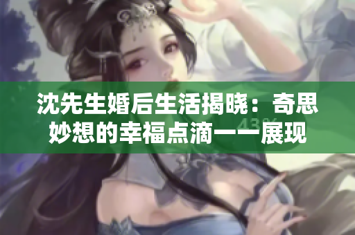 沈先生婚后生活揭晓：奇思妙想的幸福点滴一一展现