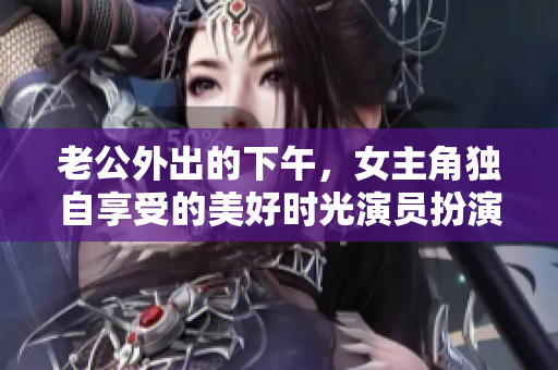 老公外出的下午，女主角独自享受的美好时光演员扮演的生活巧合