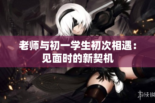 老师与初一学生初次相遇：见面时的新契机