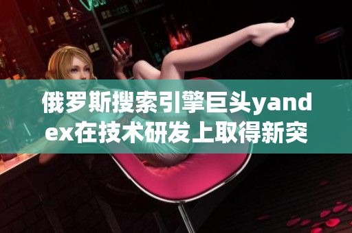 俄罗斯搜索引擎巨头yandex在技术研发上取得新突破
