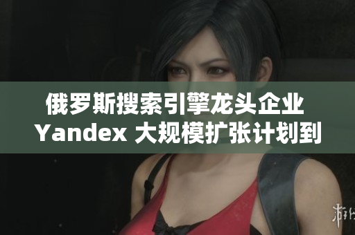 俄罗斯搜索引擎龙头企业 Yandex 大规模扩张计划到外国市场