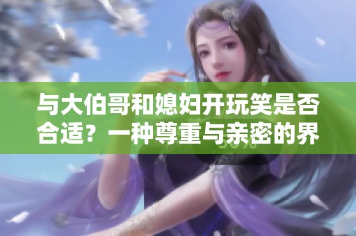 与大伯哥和媳妇开玩笑是否合适？一种尊重与亲密的界线重新思考