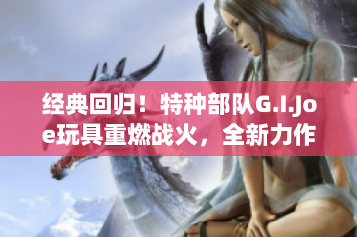 经典回归！特种部队G.I.Joe玩具重燃战火，全新力作闪耀登场