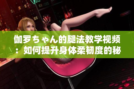 伽罗ちゃん的腿法教学视频：如何提升身体柔韧度的秘诀