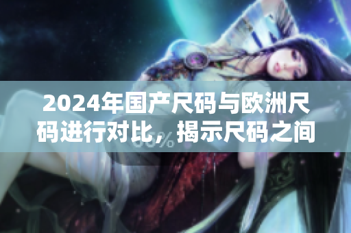 2024年国产尺码与欧洲尺码进行对比，揭示尺码之间的差异与转换方法