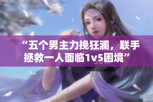 “五个男主力挽狂澜，联手拯救一人面临1v5困境”