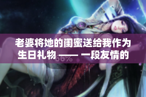老婆将她的闺蜜送给我作为生日礼物 —— 一段友情的悄然转变