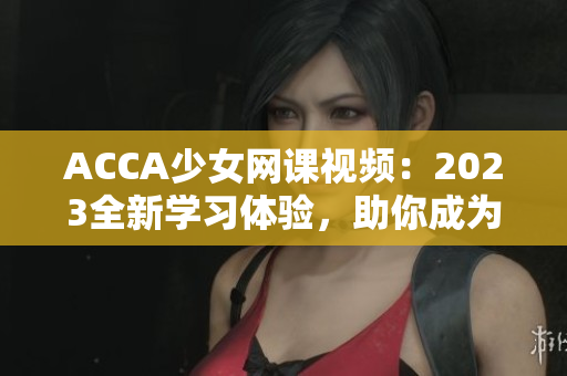 ACCA少女网课视频：2023全新学习体验，助你成为财会精英！