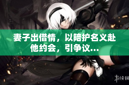 妻子出借情，以陪护名义赴他约会，引争议…