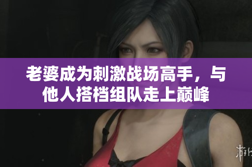 老婆成为刺激战场高手，与他人搭档组队走上巅峰