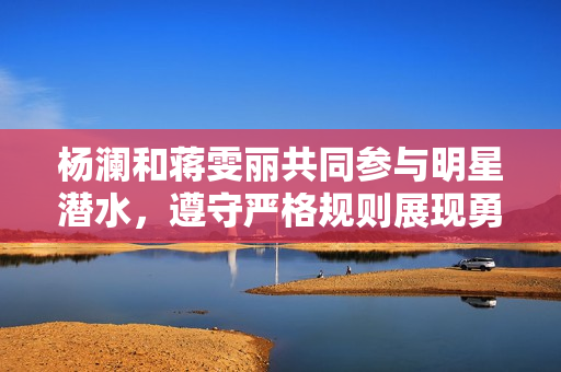 杨澜和蒋雯丽共同参与明星潜水，遵守严格规则展现勇敢一面