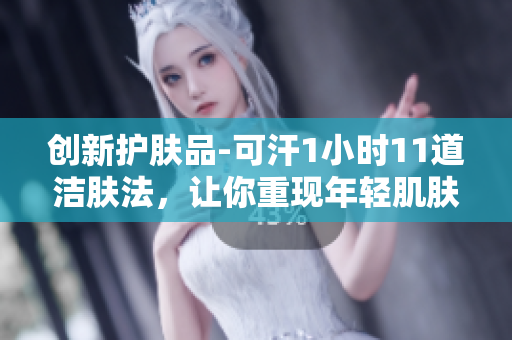 创新护肤品-可汗1小时11道洁肤法，让你重现年轻肌肤奇迹！