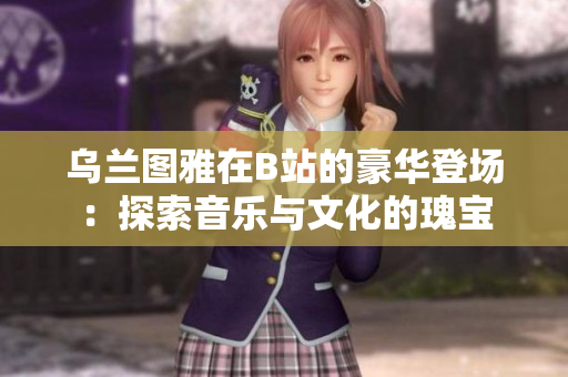 乌兰图雅在B站的豪华登场：探索音乐与文化的瑰宝