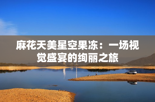 麻花天美星空果冻：一场视觉盛宴的绚丽之旅