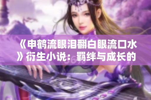 《申鹤流眼泪翻白眼流口水》衍生小说：羁绊与成长的奇幻之旅