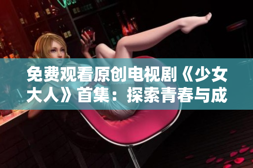 免费观看原创电视剧《少女大人》首集：探索青春与成长的故事