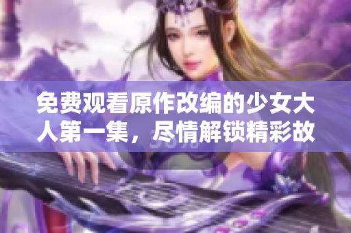 免费观看原作改编的少女大人第一集，尽情解锁精彩故事