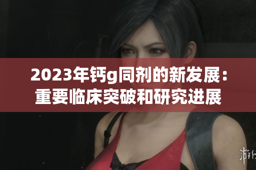 2023年钙g同剂的新发展：重要临床突破和研究进展