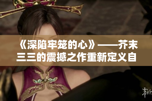 《深陷牢笼的心》——芥末三三的震撼之作重新定义自由