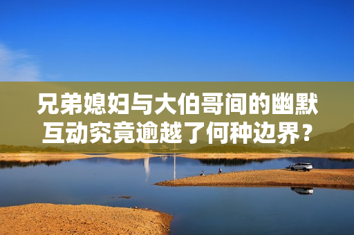 兄弟媳妇与大伯哥间的幽默互动究竟逾越了何种边界？