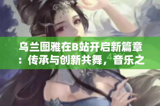 乌兰图雅在B站开启新篇章：传承与创新共舞，音乐之美闪耀屏幕