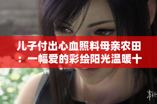 儿子付出心血照料母亲农田：一幅爱的彩绘阳光温暖十亩