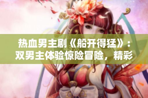 热血男主剧《船开得猛》：双男主体验惊险冒险，精彩预告抢先看
