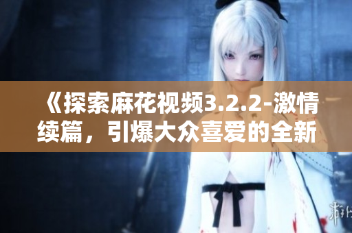 《探索麻花视频3.2.2-激情续篇，引爆大众喜爱的全新创意》