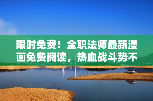 限时免费！全职法师最新漫画免费阅读，热血战斗势不可挡！